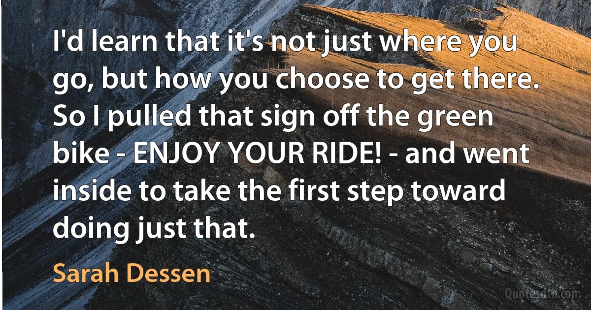 I'd learn that it's not just where you go, but how you choose to get there. So I pulled that sign off the green bike - ENJOY YOUR RIDE! - and went inside to take the first step toward doing just that. (Sarah Dessen)