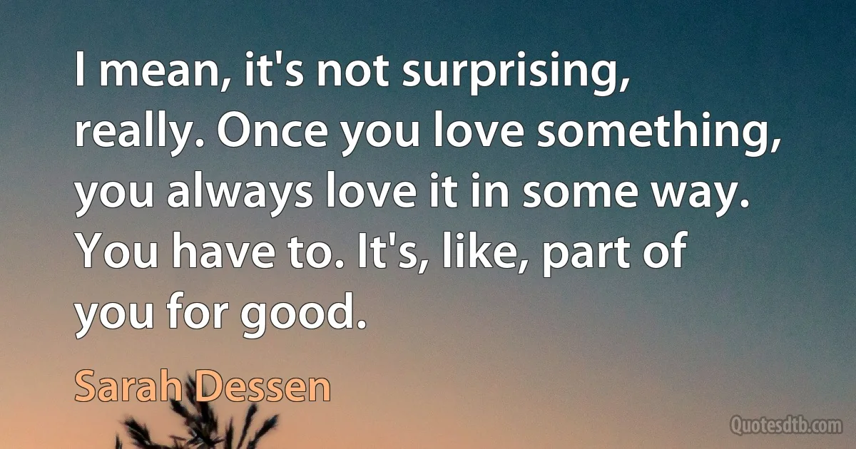 I mean, it's not surprising, really. Once you love something, you always love it in some way. You have to. It's, like, part of you for good. (Sarah Dessen)