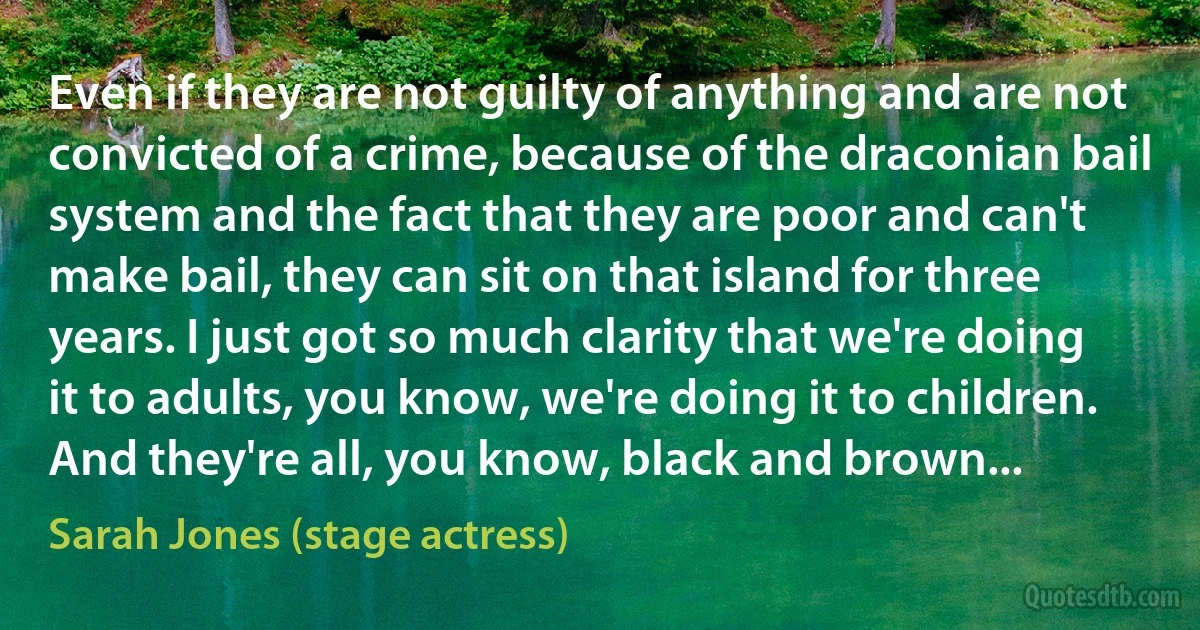 Even if they are not guilty of anything and are not convicted of a crime, because of the draconian bail system and the fact that they are poor and can't make bail, they can sit on that island for three years. I just got so much clarity that we're doing it to adults, you know, we're doing it to children. And they're all, you know, black and brown... (Sarah Jones (stage actress))