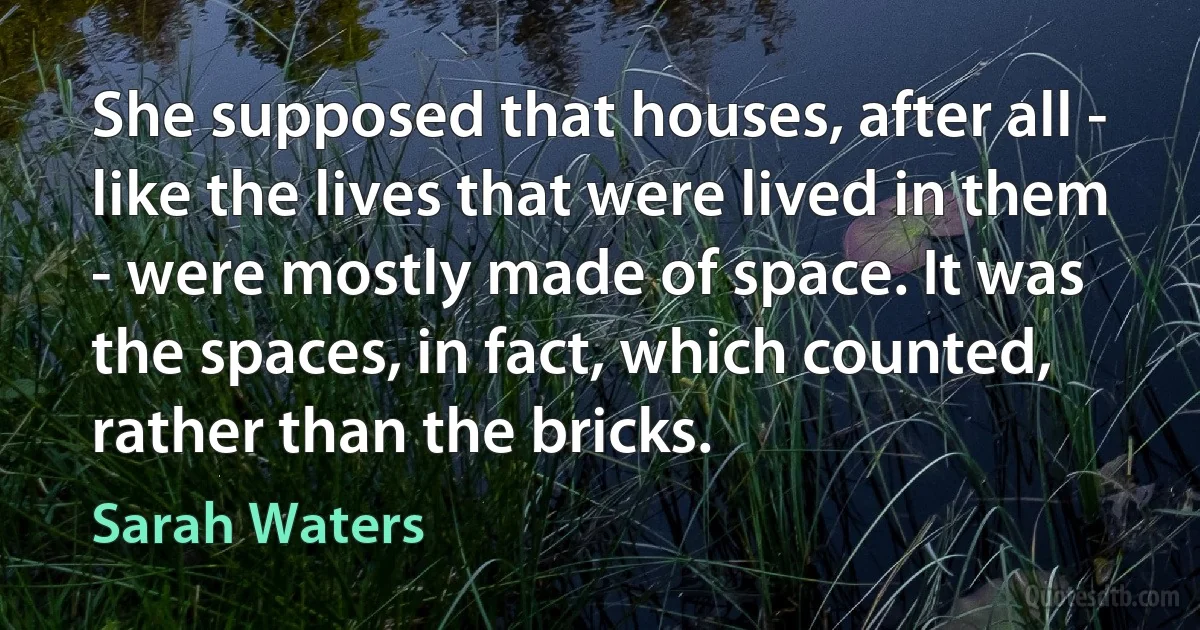 She supposed that houses, after all - like the lives that were lived in them - were mostly made of space. It was the spaces, in fact, which counted, rather than the bricks. (Sarah Waters)