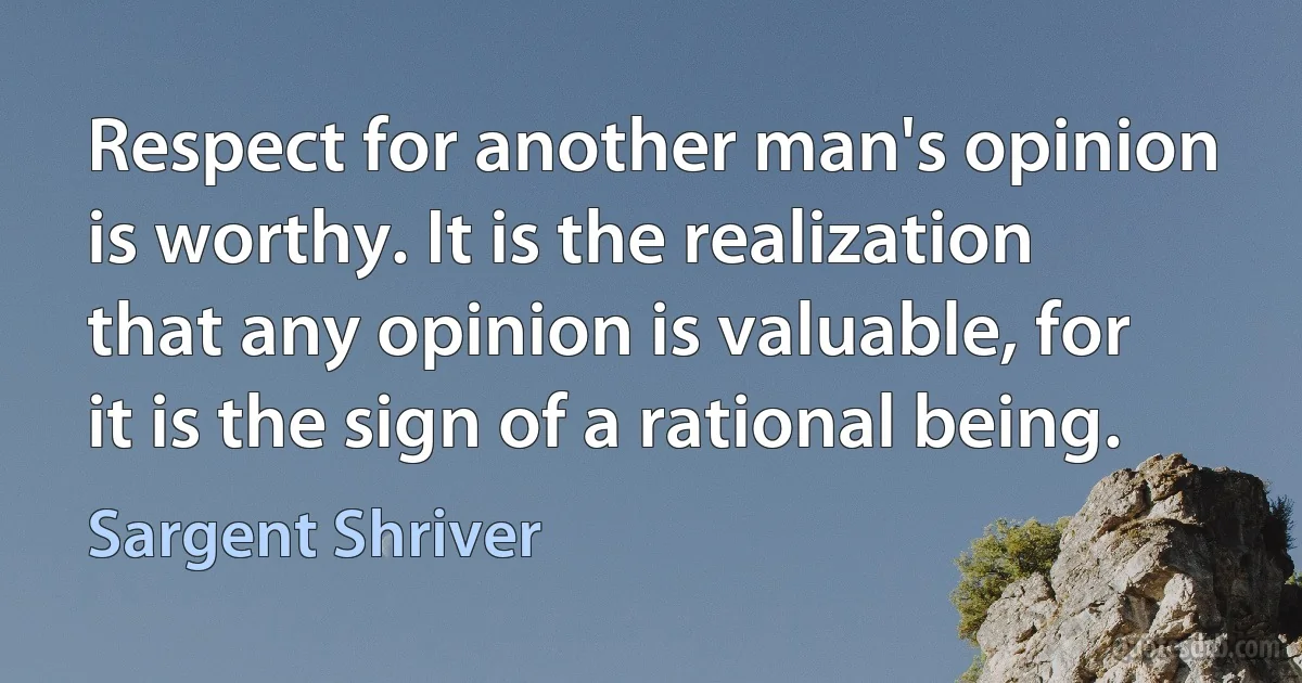 Respect for another man's opinion is worthy. It is the realization that any opinion is valuable, for it is the sign of a rational being. (Sargent Shriver)