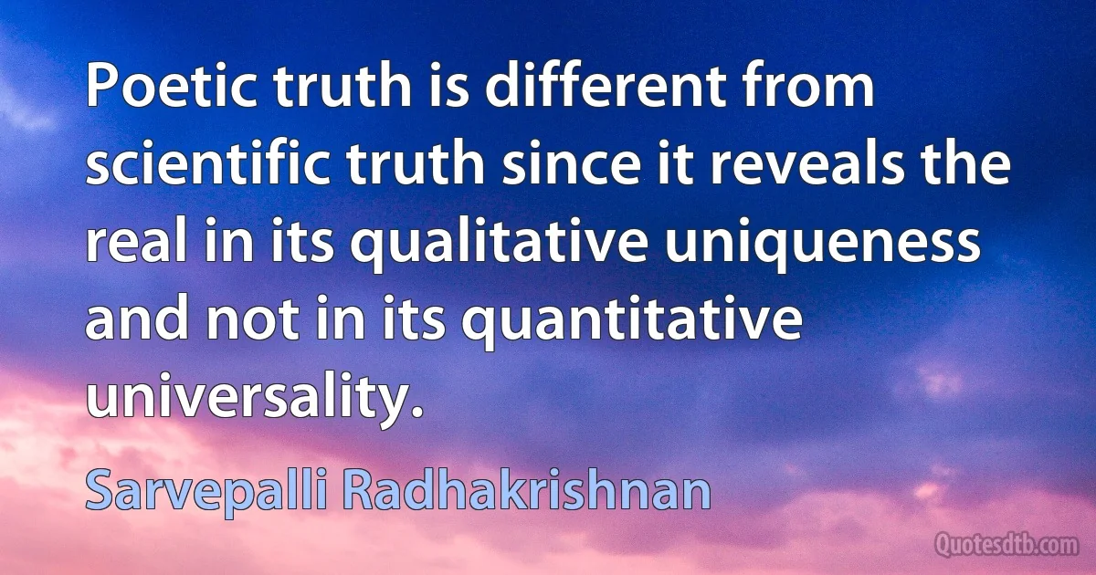 Poetic truth is different from scientific truth since it reveals the real in its qualitative uniqueness and not in its quantitative universality. (Sarvepalli Radhakrishnan)