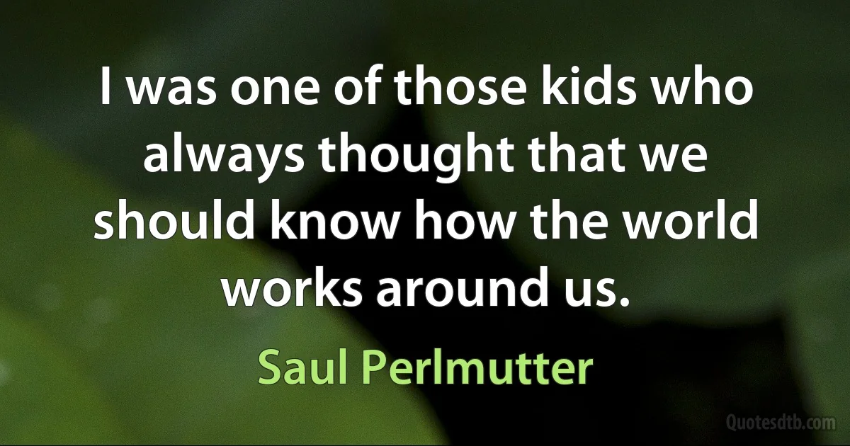 I was one of those kids who always thought that we should know how the world works around us. (Saul Perlmutter)