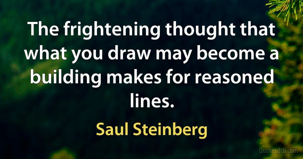 The frightening thought that what you draw may become a building makes for reasoned lines. (Saul Steinberg)