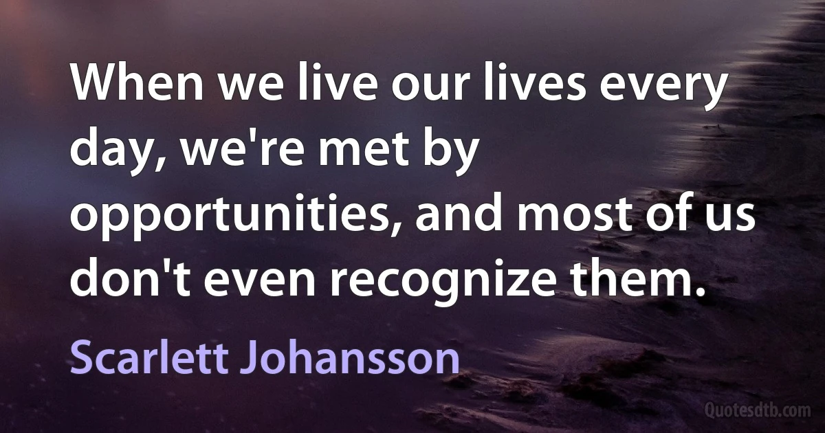 When we live our lives every day, we're met by opportunities, and most of us don't even recognize them. (Scarlett Johansson)