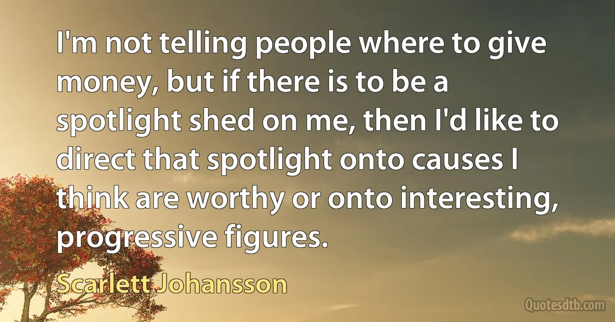 I'm not telling people where to give money, but if there is to be a spotlight shed on me, then I'd like to direct that spotlight onto causes I think are worthy or onto interesting, progressive figures. (Scarlett Johansson)