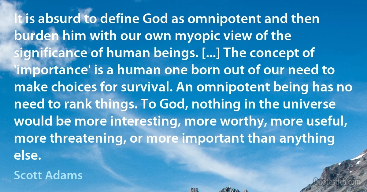 It is absurd to define God as omnipotent and then burden him with our own myopic view of the significance of human beings. [...] The concept of 'importance' is a human one born out of our need to make choices for survival. An omnipotent being has no need to rank things. To God, nothing in the universe would be more interesting, more worthy, more useful, more threatening, or more important than anything else. (Scott Adams)