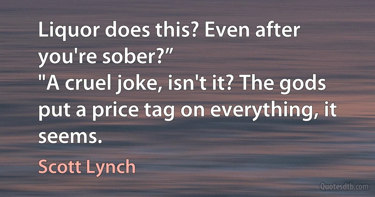 Liquor does this? Even after you're sober?”
"A cruel joke, isn't it? The gods put a price tag on everything, it seems. (Scott Lynch)