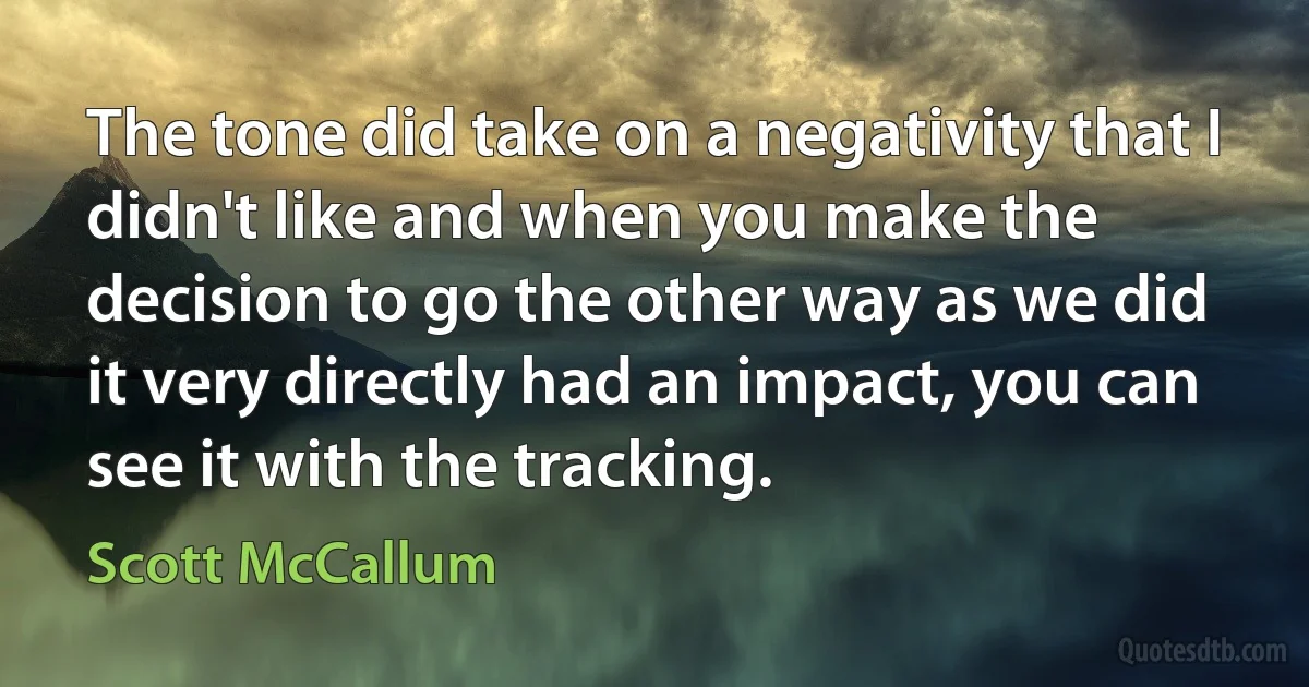 The tone did take on a negativity that I didn't like and when you make the decision to go the other way as we did it very directly had an impact, you can see it with the tracking. (Scott McCallum)