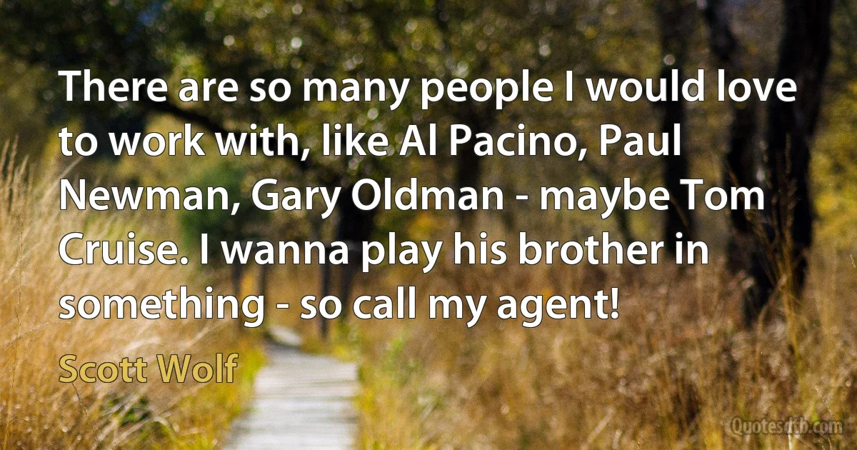 There are so many people I would love to work with, like Al Pacino, Paul Newman, Gary Oldman - maybe Tom Cruise. I wanna play his brother in something - so call my agent! (Scott Wolf)