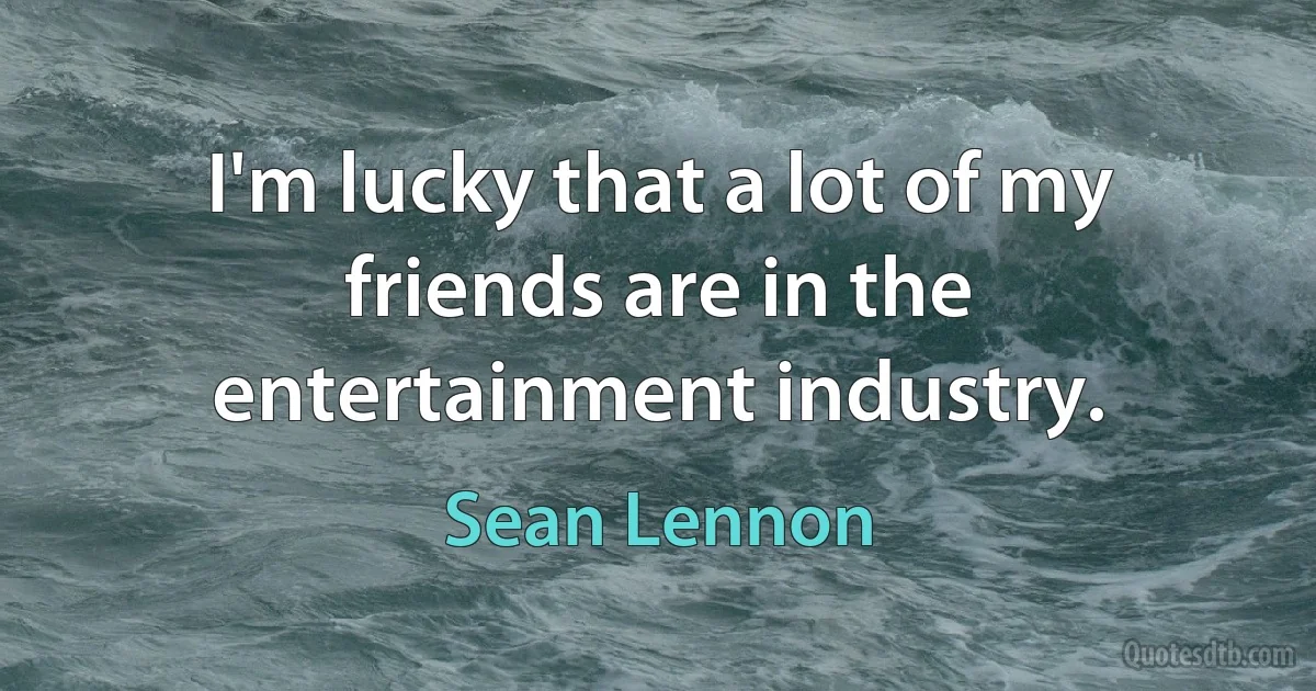 I'm lucky that a lot of my friends are in the entertainment industry. (Sean Lennon)