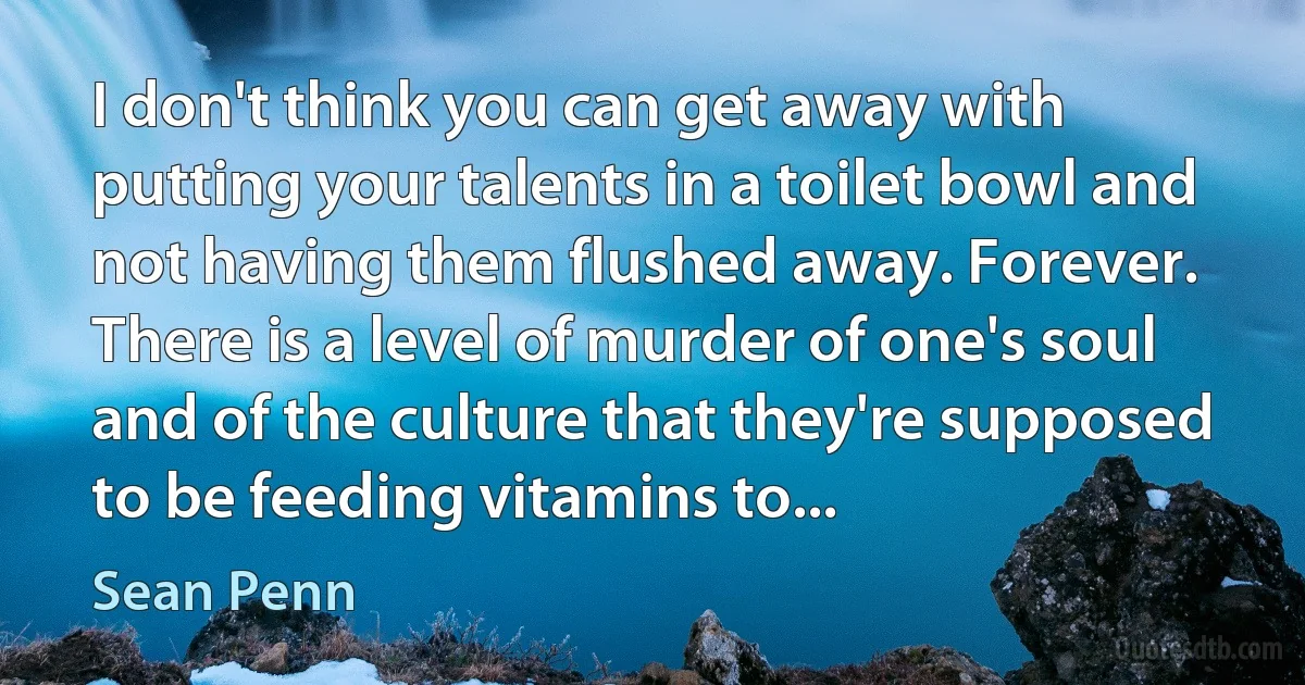 I don't think you can get away with putting your talents in a toilet bowl and not having them flushed away. Forever. There is a level of murder of one's soul and of the culture that they're supposed to be feeding vitamins to... (Sean Penn)