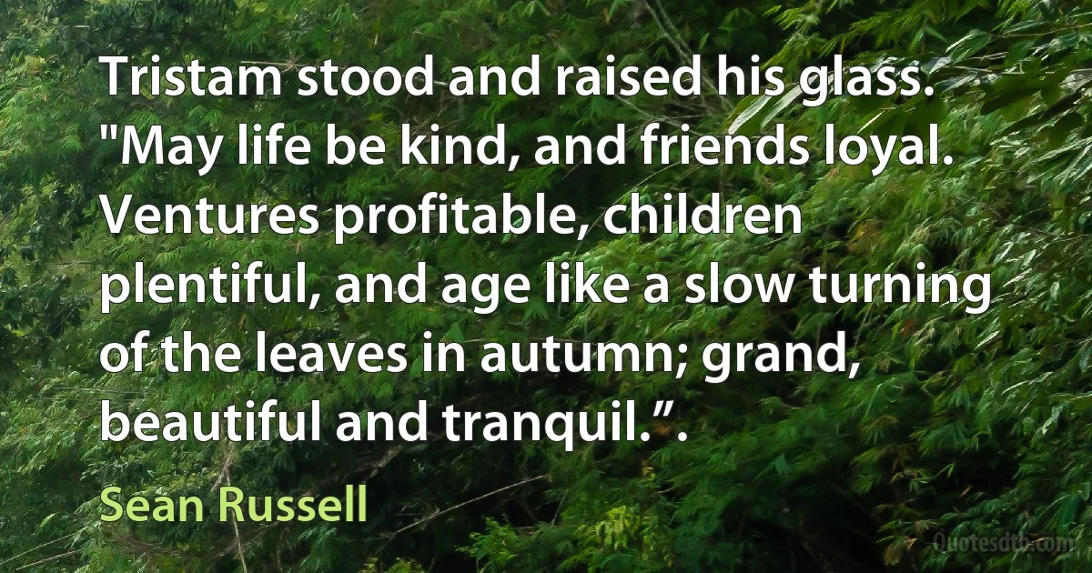 Tristam stood and raised his glass. "May life be kind, and friends loyal. Ventures profitable, children plentiful, and age like a slow turning of the leaves in autumn; grand, beautiful and tranquil.”. (Sean Russell)