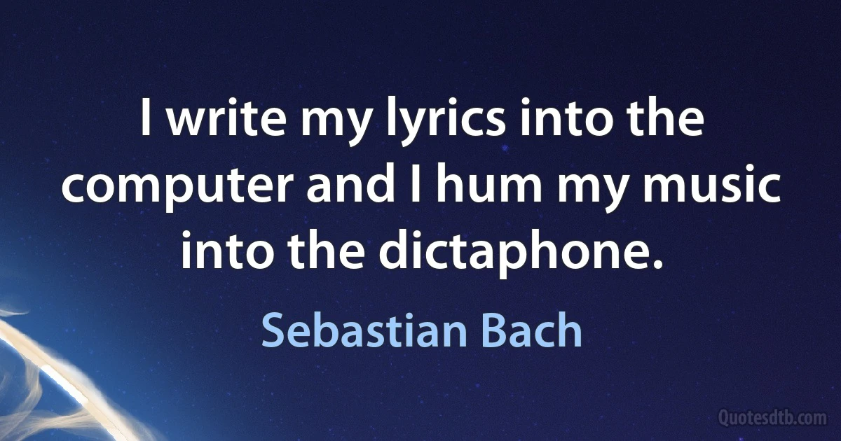 I write my lyrics into the computer and I hum my music into the dictaphone. (Sebastian Bach)