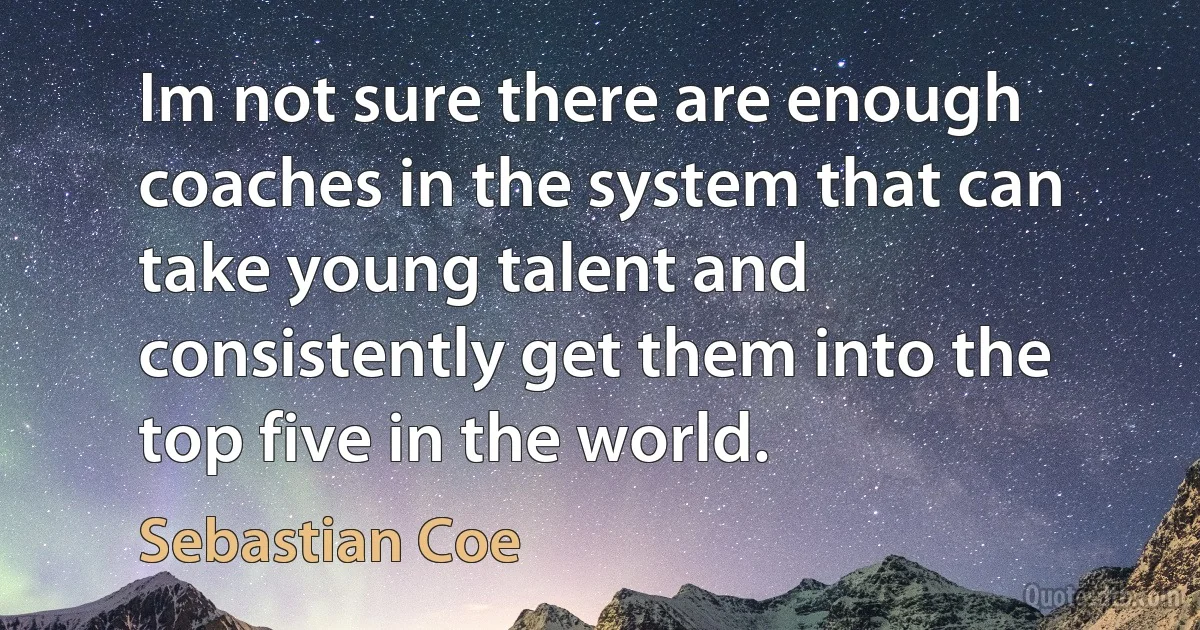 Im not sure there are enough coaches in the system that can take young talent and consistently get them into the top five in the world. (Sebastian Coe)