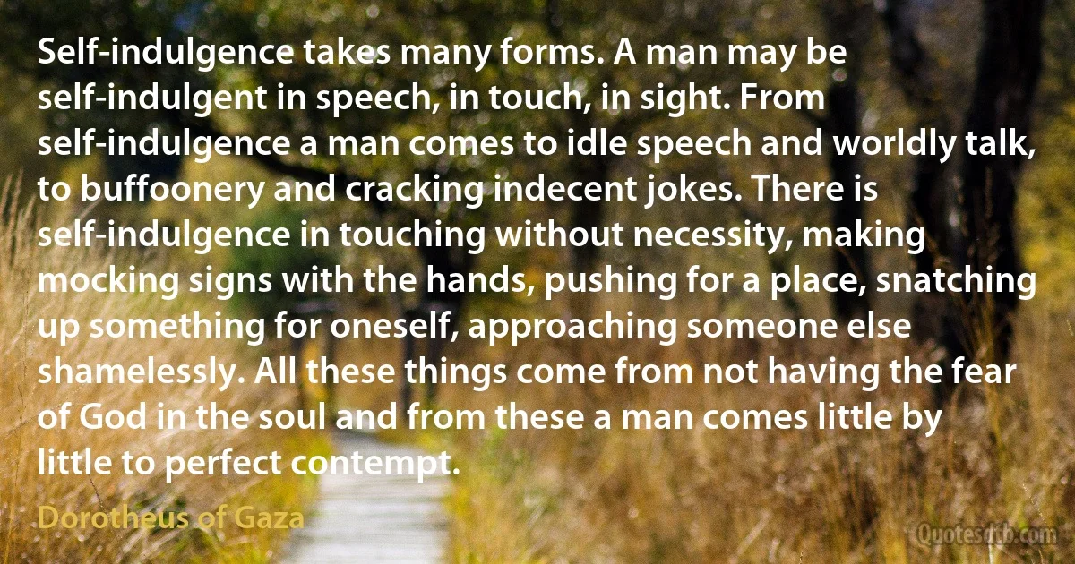 Self-indulgence takes many forms. A man may be self-indulgent in speech, in touch, in sight. From self-indulgence a man comes to idle speech and worldly talk, to buffoonery and cracking indecent jokes. There is self-indulgence in touching without necessity, making mocking signs with the hands, pushing for a place, snatching up something for oneself, approaching someone else shamelessly. All these things come from not having the fear of God in the soul and from these a man comes little by little to perfect contempt. (Dorotheus of Gaza)