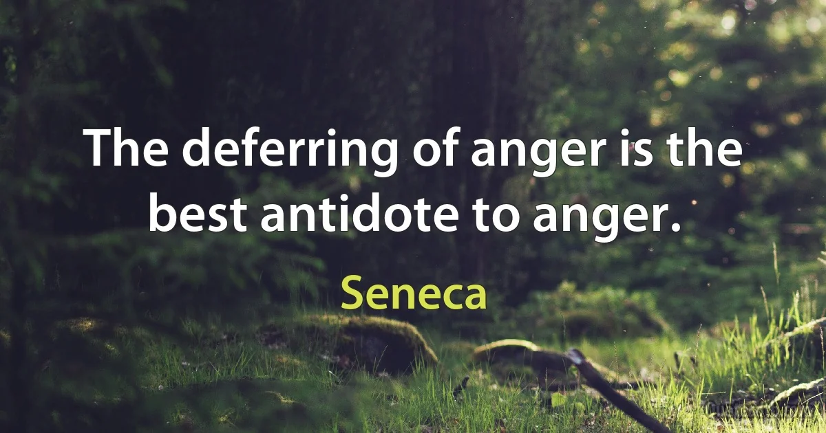 The deferring of anger is the best antidote to anger. (Seneca)