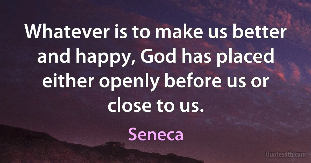 Whatever is to make us better and happy, God has placed either openly before us or close to us. (Seneca)