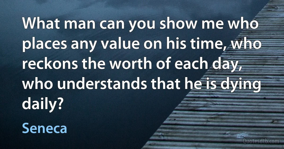 What man can you show me who places any value on his time, who reckons the worth of each day, who understands that he is dying daily? (Seneca)