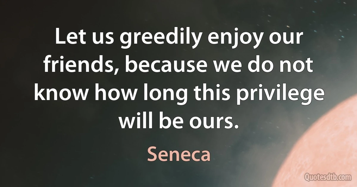 Let us greedily enjoy our friends, because we do not know how long this privilege will be ours. (Seneca)