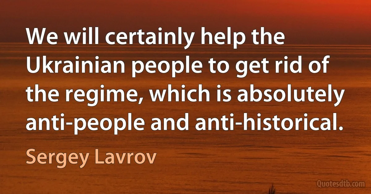 We will certainly help the Ukrainian people to get rid of the regime, which is absolutely anti-people and anti-historical. (Sergey Lavrov)