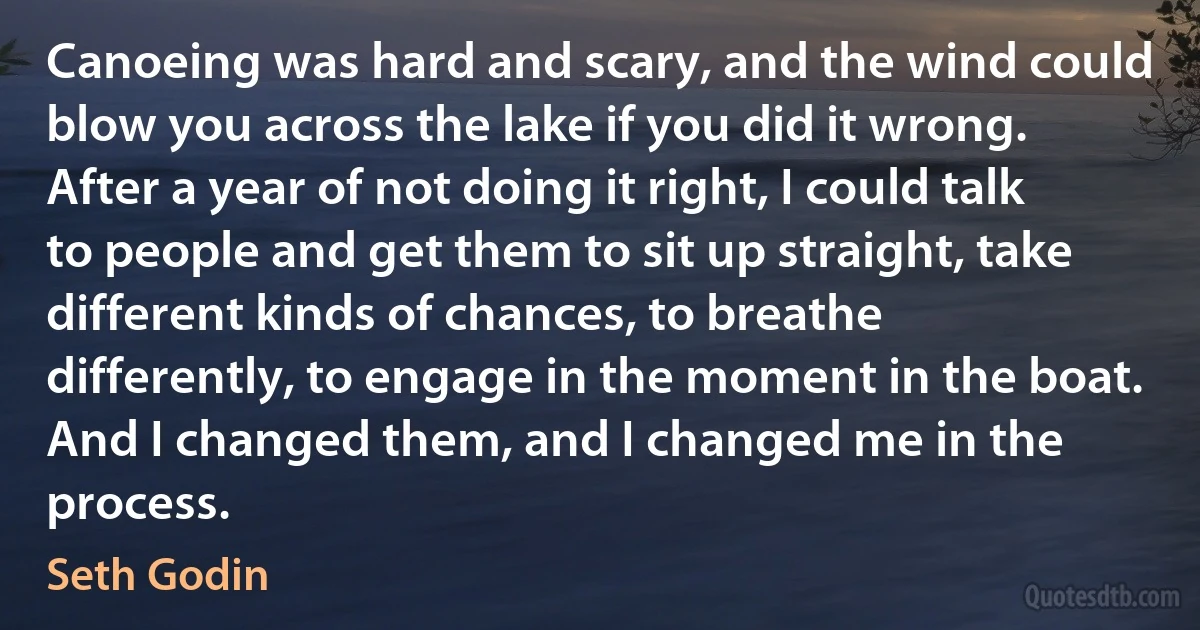 Canoeing was hard and scary, and the wind could blow you across the lake if you did it wrong. After a year of not doing it right, I could talk to people and get them to sit up straight, take different kinds of chances, to breathe differently, to engage in the moment in the boat. And I changed them, and I changed me in the process. (Seth Godin)