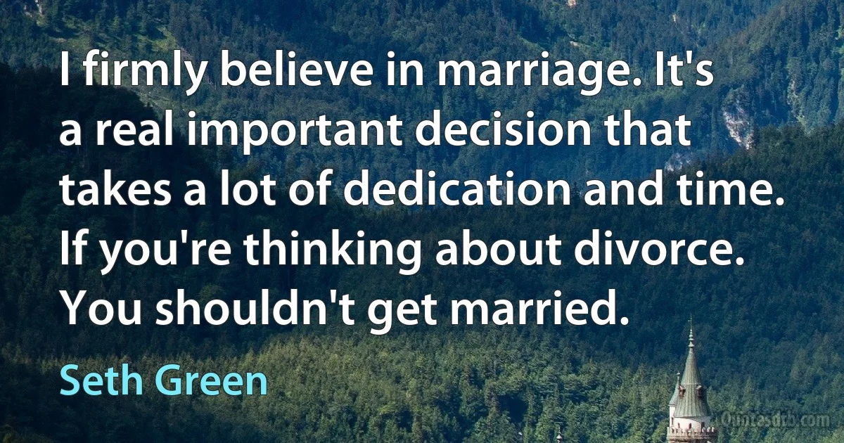 I firmly believe in marriage. It's a real important decision that takes a lot of dedication and time. If you're thinking about divorce. You shouldn't get married. (Seth Green)