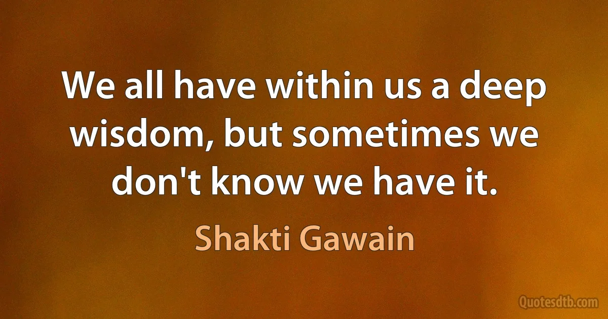 We all have within us a deep wisdom, but sometimes we don't know we have it. (Shakti Gawain)