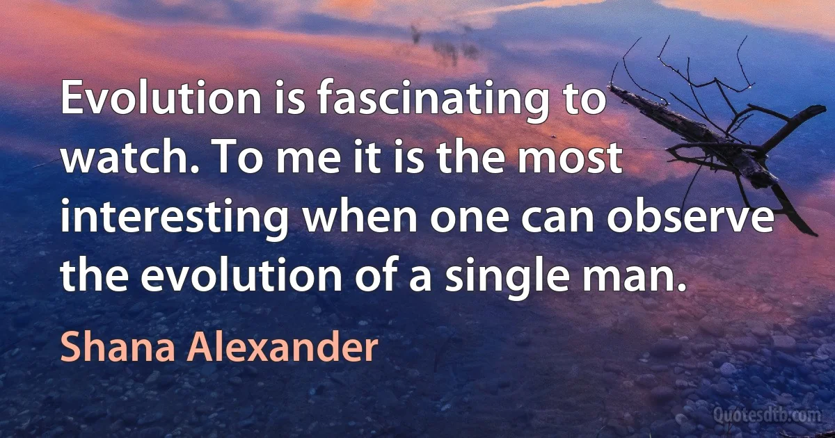 Evolution is fascinating to watch. To me it is the most interesting when one can observe the evolution of a single man. (Shana Alexander)