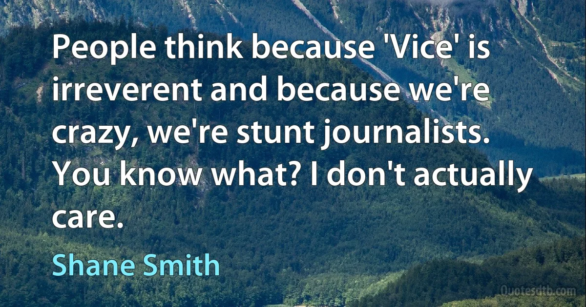 People think because 'Vice' is irreverent and because we're crazy, we're stunt journalists. You know what? I don't actually care. (Shane Smith)