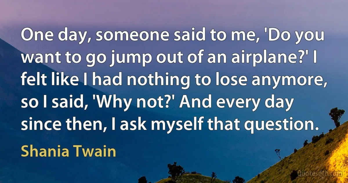 One day, someone said to me, 'Do you want to go jump out of an airplane?' I felt like I had nothing to lose anymore, so I said, 'Why not?' And every day since then, I ask myself that question. (Shania Twain)