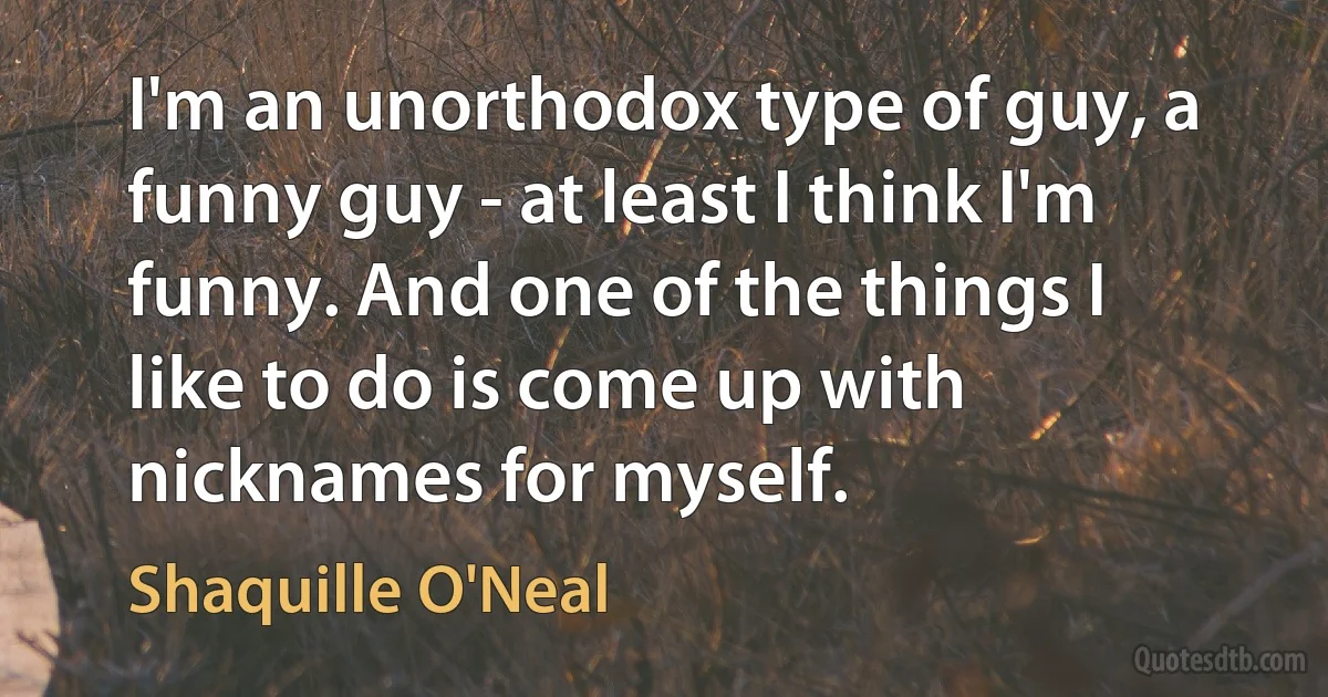 I'm an unorthodox type of guy, a funny guy - at least I think I'm funny. And one of the things I like to do is come up with nicknames for myself. (Shaquille O'Neal)