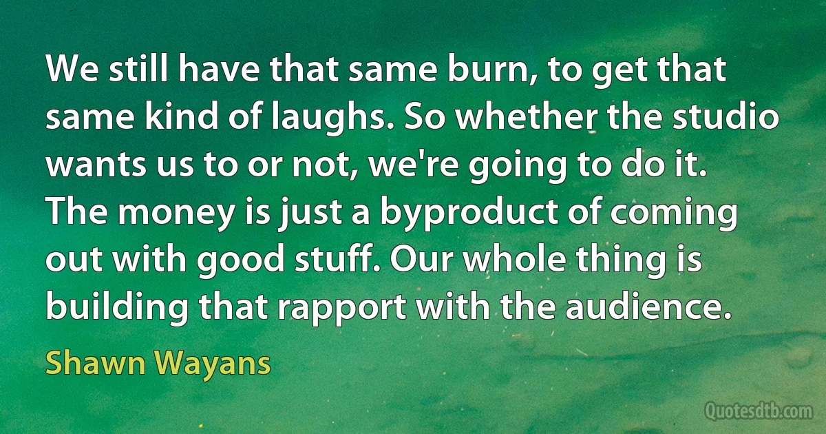 We still have that same burn, to get that same kind of laughs. So whether the studio wants us to or not, we're going to do it. The money is just a byproduct of coming out with good stuff. Our whole thing is building that rapport with the audience. (Shawn Wayans)