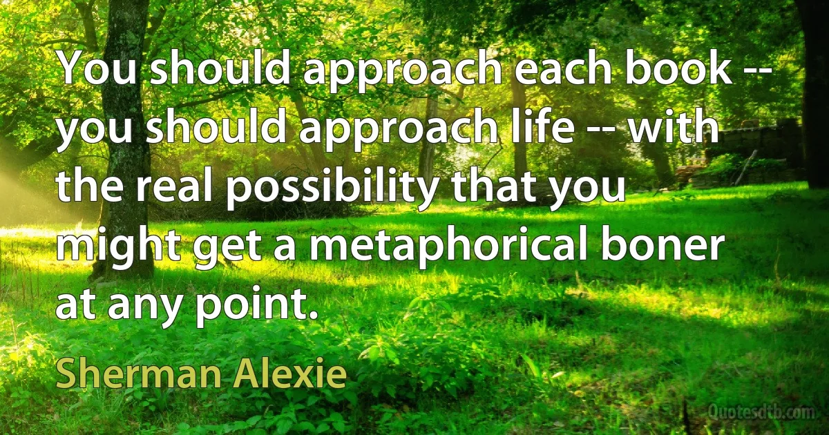 You should approach each book -- you should approach life -- with the real possibility that you might get a metaphorical boner at any point. (Sherman Alexie)