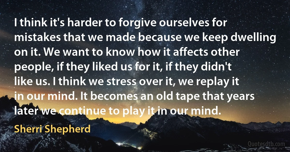 I think it's harder to forgive ourselves for mistakes that we made because we keep dwelling on it. We want to know how it affects other people, if they liked us for it, if they didn't like us. I think we stress over it, we replay it in our mind. It becomes an old tape that years later we continue to play it in our mind. (Sherri Shepherd)