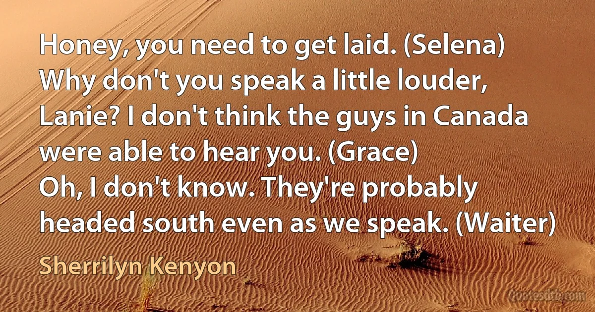 Honey, you need to get laid. (Selena)
Why don't you speak a little louder, Lanie? I don't think the guys in Canada were able to hear you. (Grace)
Oh, I don't know. They're probably headed south even as we speak. (Waiter) (Sherrilyn Kenyon)