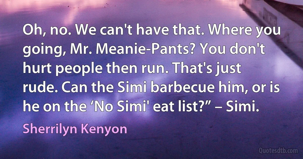 Oh, no. We can't have that. Where you going, Mr. Meanie-Pants? You don't hurt people then run. That's just rude. Can the Simi barbecue him, or is he on the ‘No Simi' eat list?” – Simi. (Sherrilyn Kenyon)