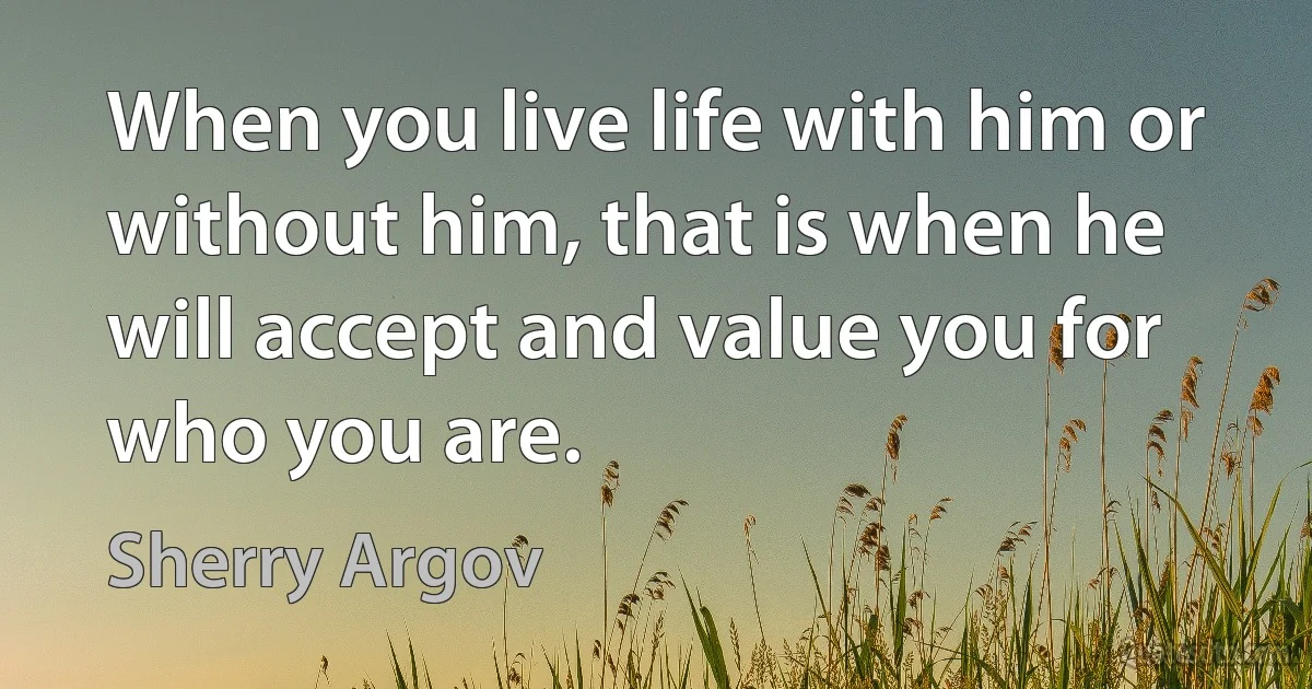 When you live life with him or without him, that is when he will accept and value you for who you are. (Sherry Argov)