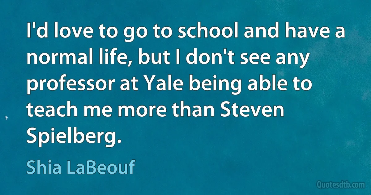 I'd love to go to school and have a normal life, but I don't see any professor at Yale being able to teach me more than Steven Spielberg. (Shia LaBeouf)