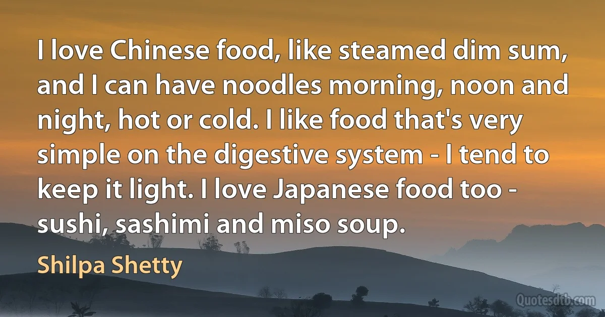 I love Chinese food, like steamed dim sum, and I can have noodles morning, noon and night, hot or cold. I like food that's very simple on the digestive system - I tend to keep it light. I love Japanese food too - sushi, sashimi and miso soup. (Shilpa Shetty)