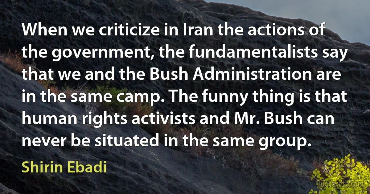 When we criticize in Iran the actions of the government, the fundamentalists say that we and the Bush Administration are in the same camp. The funny thing is that human rights activists and Mr. Bush can never be situated in the same group. (Shirin Ebadi)