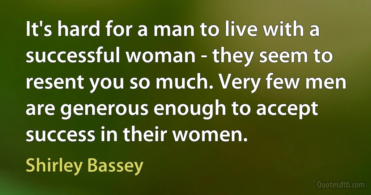 It's hard for a man to live with a successful woman - they seem to resent you so much. Very few men are generous enough to accept success in their women. (Shirley Bassey)