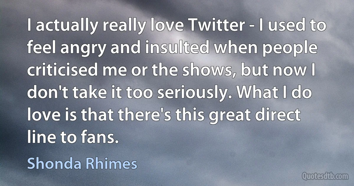 I actually really love Twitter - I used to feel angry and insulted when people criticised me or the shows, but now I don't take it too seriously. What I do love is that there's this great direct line to fans. (Shonda Rhimes)