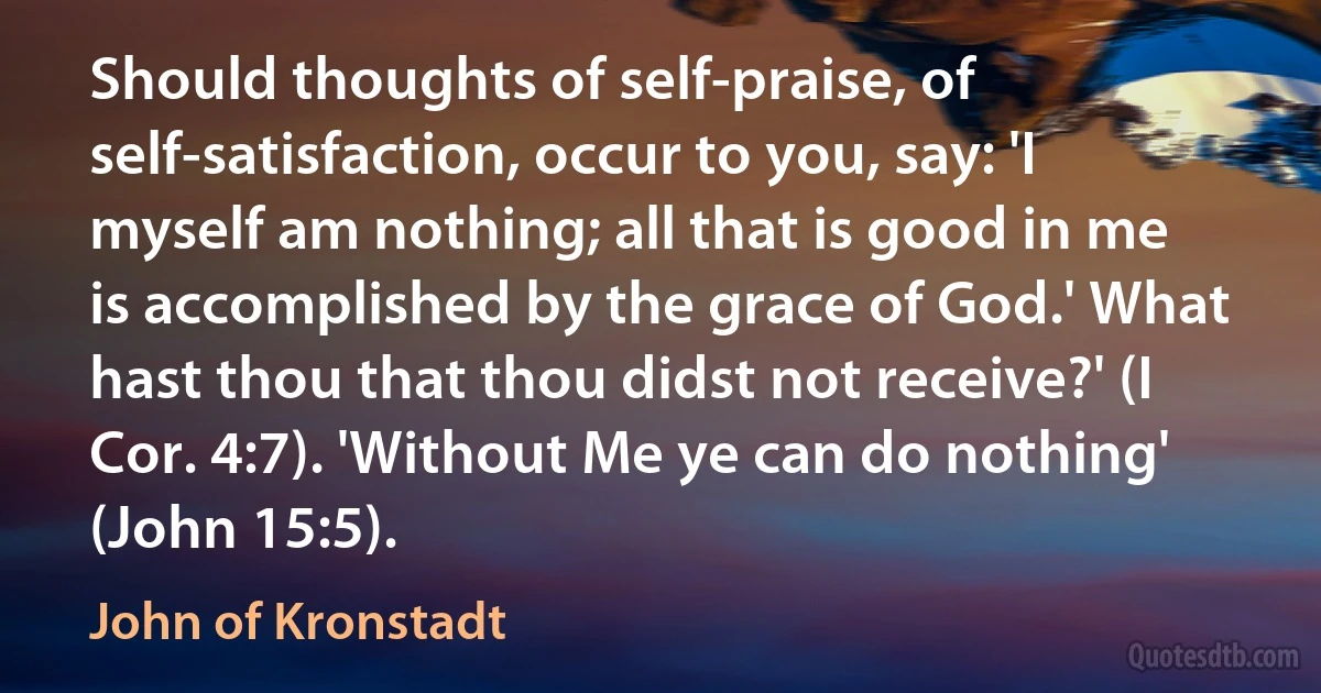 Should thoughts of self-praise, of self-satisfaction, occur to you, say: 'I myself am nothing; all that is good in me is accomplished by the grace of God.' What hast thou that thou didst not receive?' (I Cor. 4:7). 'Without Me ye can do nothing' (John 15:5). (John of Kronstadt)