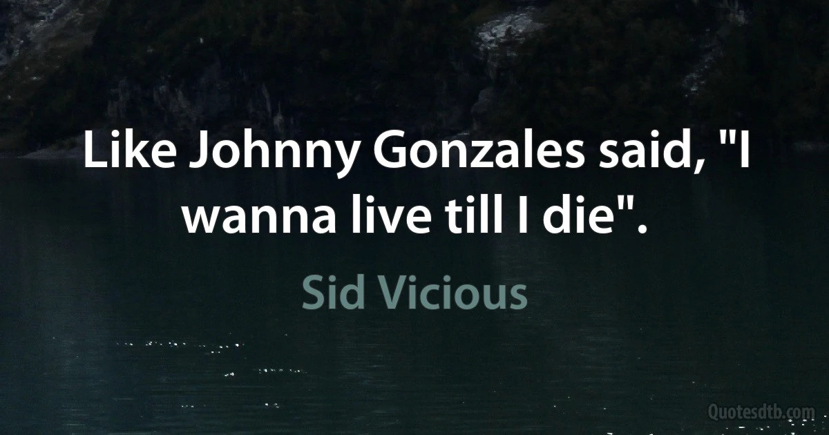 Like Johnny Gonzales said, "I wanna live till I die". (Sid Vicious)