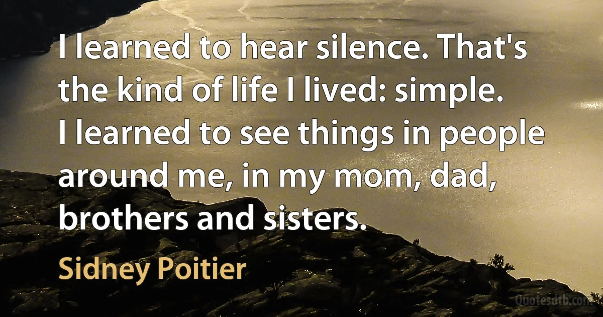 I learned to hear silence. That's the kind of life I lived: simple. I learned to see things in people around me, in my mom, dad, brothers and sisters. (Sidney Poitier)