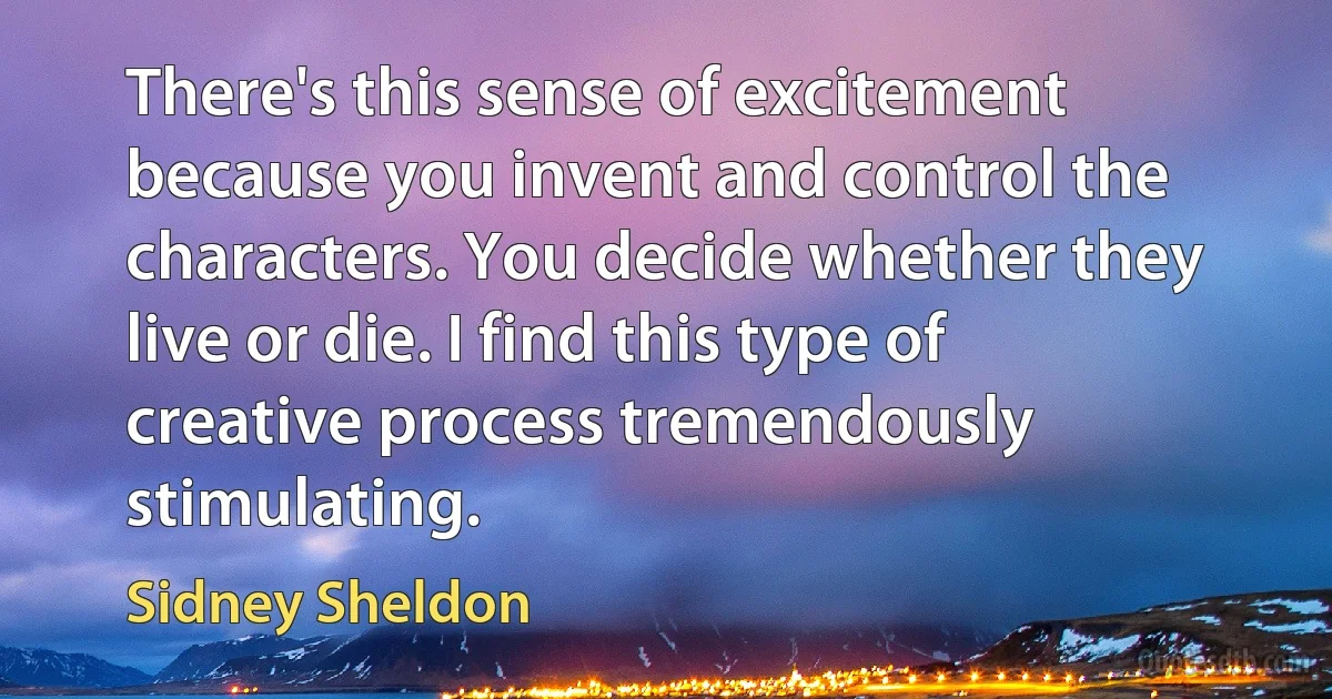 There's this sense of excitement because you invent and control the characters. You decide whether they live or die. I find this type of creative process tremendously stimulating. (Sidney Sheldon)