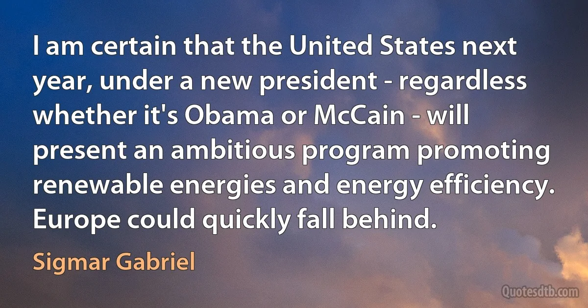 I am certain that the United States next year, under a new president - regardless whether it's Obama or McCain - will present an ambitious program promoting renewable energies and energy efficiency. Europe could quickly fall behind. (Sigmar Gabriel)