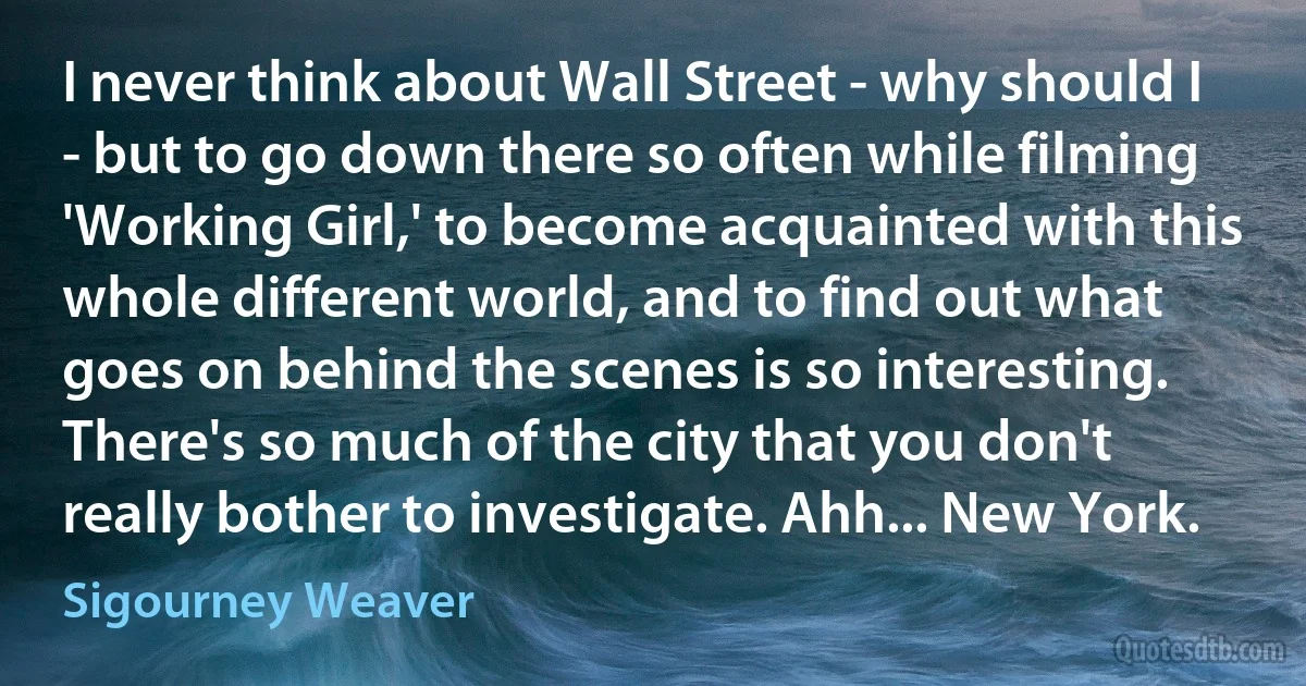 I never think about Wall Street - why should I - but to go down there so often while filming 'Working Girl,' to become acquainted with this whole different world, and to find out what goes on behind the scenes is so interesting. There's so much of the city that you don't really bother to investigate. Ahh... New York. (Sigourney Weaver)