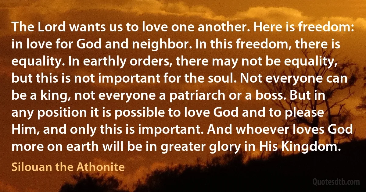 The Lord wants us to love one another. Here is freedom: in love for God and neighbor. In this freedom, there is equality. In earthly orders, there may not be equality, but this is not important for the soul. Not everyone can be a king, not everyone a patriarch or a boss. But in any position it is possible to love God and to please Him, and only this is important. And whoever loves God more on earth will be in greater glory in His Kingdom. (Silouan the Athonite)